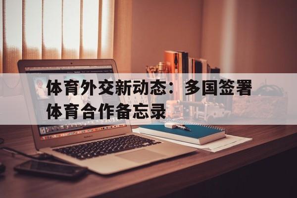 体育外交新动态：多国签署体育合作备忘录的简单介绍